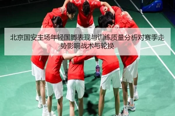 北京国安主场年轻国脚表现与训练质量分析对赛季走势影响战术与轮换
